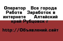 Оператор - Все города Работа » Заработок в интернете   . Алтайский край,Рубцовск г.